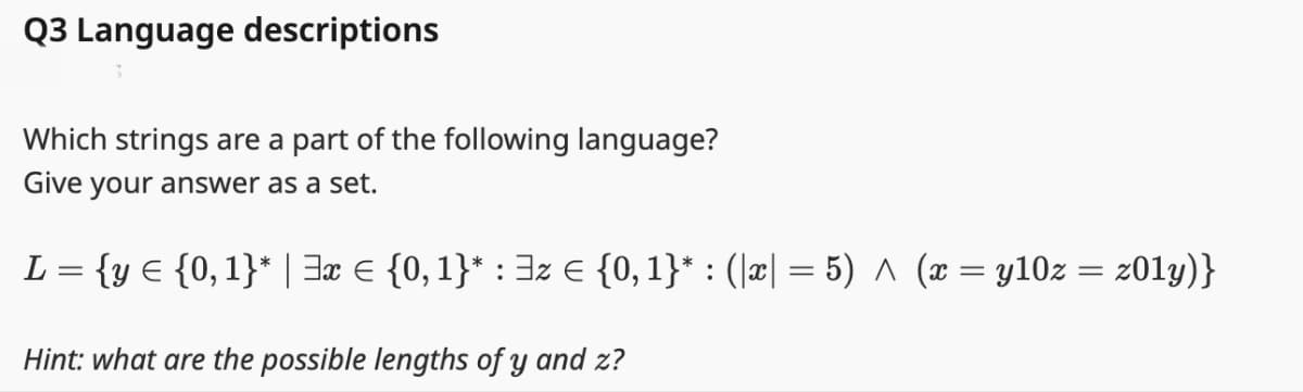Q3 Language descriptions
Which strings are a part of the following language?
Give your answer as a set.
L = {y = {0, 1}* | 3x = {0, 1}* : ³z € {0, 1}* : (|x| = 5) ^ (x = y10z = z01y)}
Hint: what are the possible lengths of y and z?