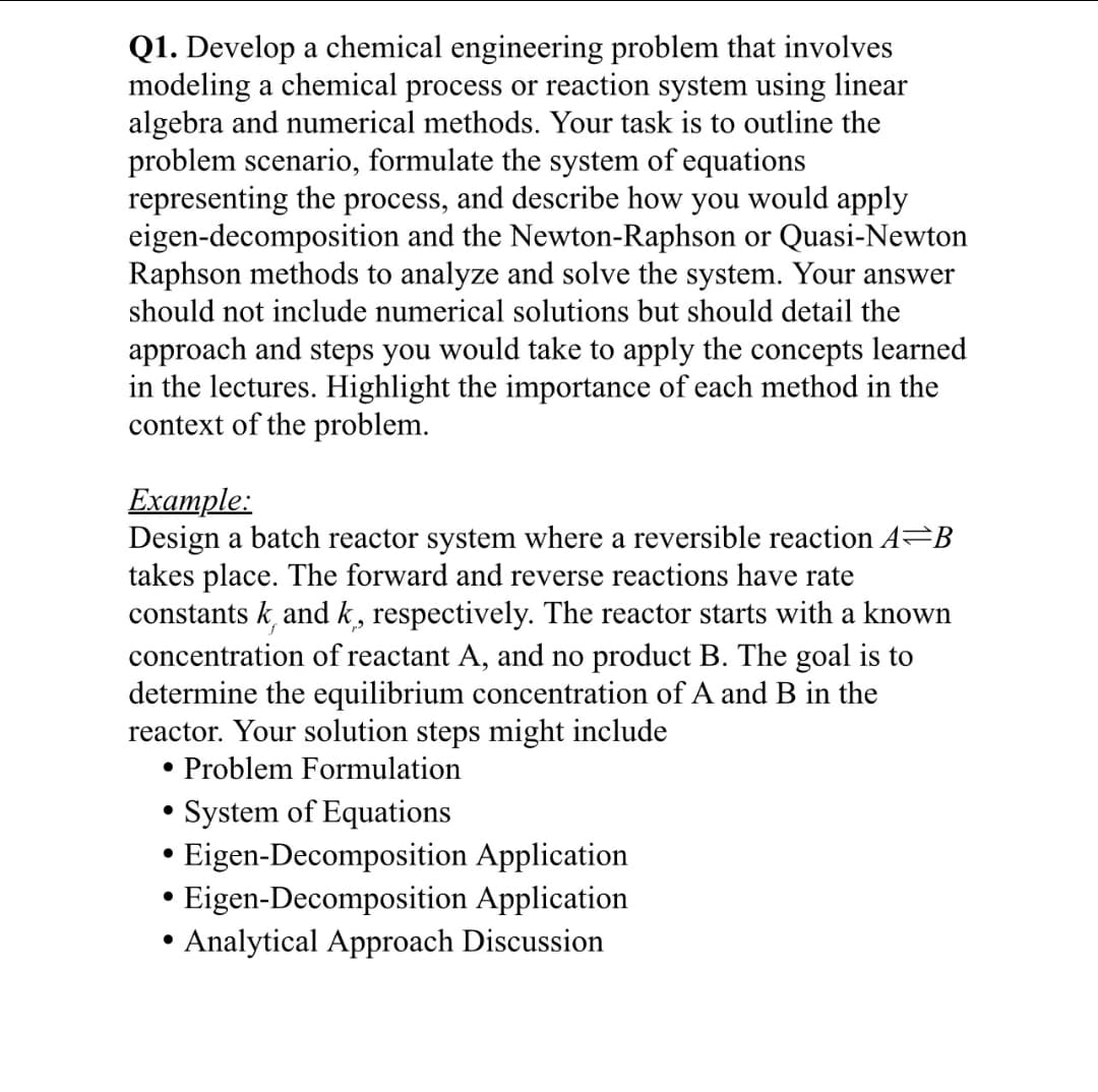 Q1. Develop a chemical engineering problem that involves
modeling a chemical process or reaction system using linear
algebra and numerical methods. Your task is to outline the
problem scenario, formulate the system of equations
representing the process, and describe how you would apply
eigen-decomposition and the Newton-Raphson or Quasi-Newton
Raphson methods to analyze and solve the system. Your answer
should not include numerical solutions but should detail the
approach and steps you would take to apply the concepts learned
in the lectures. Highlight the importance of each method in the
context of the problem.
Example:
Design a batch reactor system where a reversible reaction A B
takes place. The forward and reverse reactions have rate
constants kand k, respectively. The reactor starts with a known
concentration of reactant A, and no product B. The goal is to
determine the equilibrium concentration of A and B in the
reactor. Your solution steps might include
● Problem Formulation
●
●
System of Equations
Eigen-Decomposition Application
Eigen-Decomposition Application
Analytical Approach Discussion