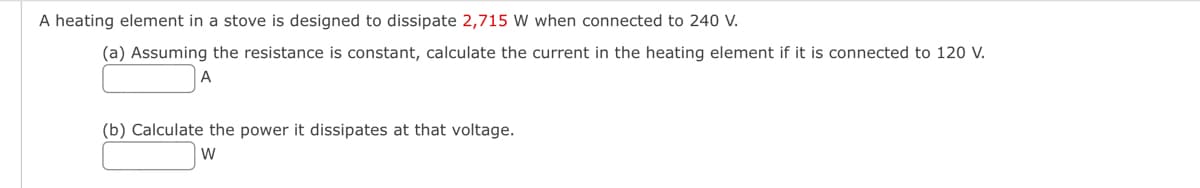 A heating element in a stove is designed to dissipate 2,715 W when connected to 240 V.
(a) Assuming the resistance is constant, calculate the current in the heating element if it is connected to 120 V.
A
(b) Calculate the power it dissipates at that voltage.
W