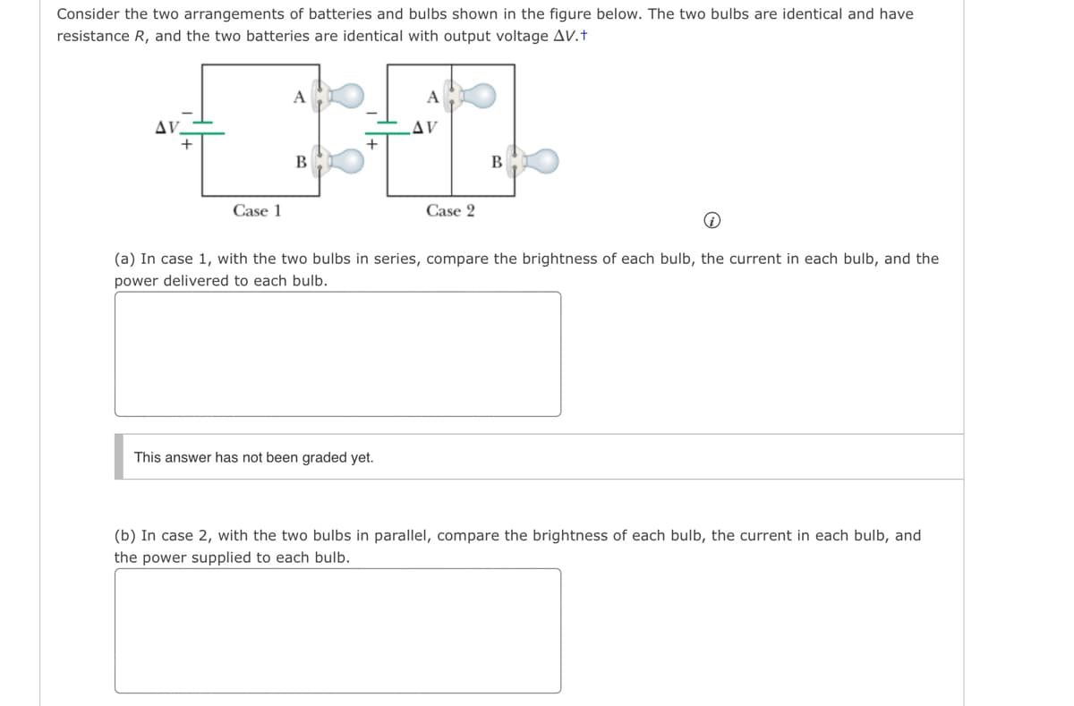 Consider the two arrangements of batteries and bulbs shown in the figure below. The two bulbs are identical and have
resistance R, and the two batteries are identical with output voltage AV.+
ΔV.
Case 1
A
B
+
A
This answer has not been graded yet.
AV
Case 2
B
(a) In case 1, with the two bulbs in series, compare the brightness of each bulb, the current in each bulb, and the
power delivered to each bulb.
(b) In case 2, with the two bulbs in parallel, compare the brightness of each bulb, the current in each bulb, and
the power supplied to each bulb.