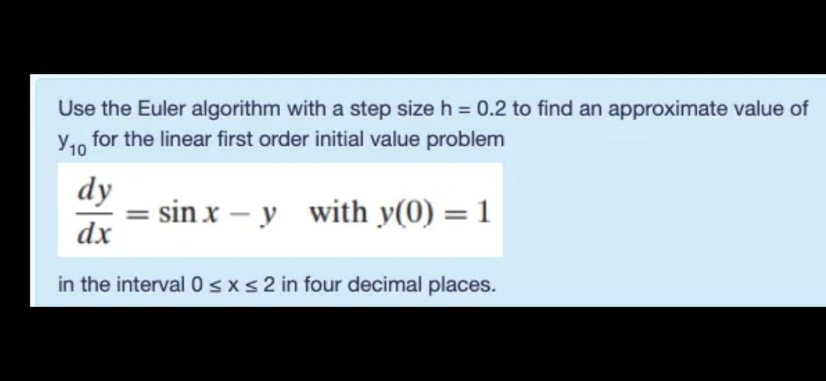 Use the Euler algorithm with a step size h = 0.2 to find an approximate value of
y1, for the linear first order initial value problem
dy
= sin x – y with y(0) = 1
dx
in the interval 0 s xs 2 in four decimal places.
