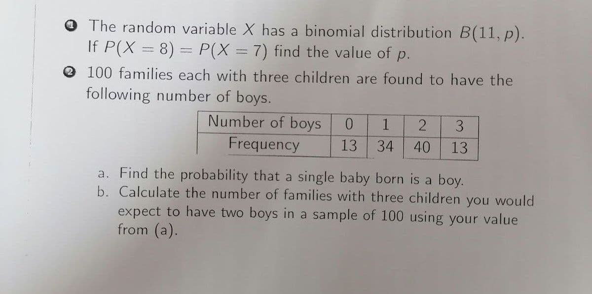 O The random variable X has a binomial distribution B(11, p).
If P(X = 8) = P(X = 7) find the value of p.
O 100 families each with three children are found to have the
following number of boys.
Number of boys
1
3
Frequency
13
34
40
13
a. Find the probability that a single baby born is a boy.
b. Calculate the number of families with three children you would
expect to have two boys in a sample of 100 using your value
from (a).
