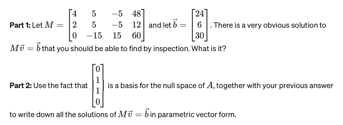 Part 1: Let M =
Mü =
[24]
12 and let b =
6
60
30
that you should be able to find by inspection. What is it?
4
2
0
5
5
-15
-5 48
-5
15
There is a very obvious solution to
1
Part 2: Use the fact that is a basis for the null space of A, together with your previous answer
0
to write down all the solutions of Mv = in parametric vector form.