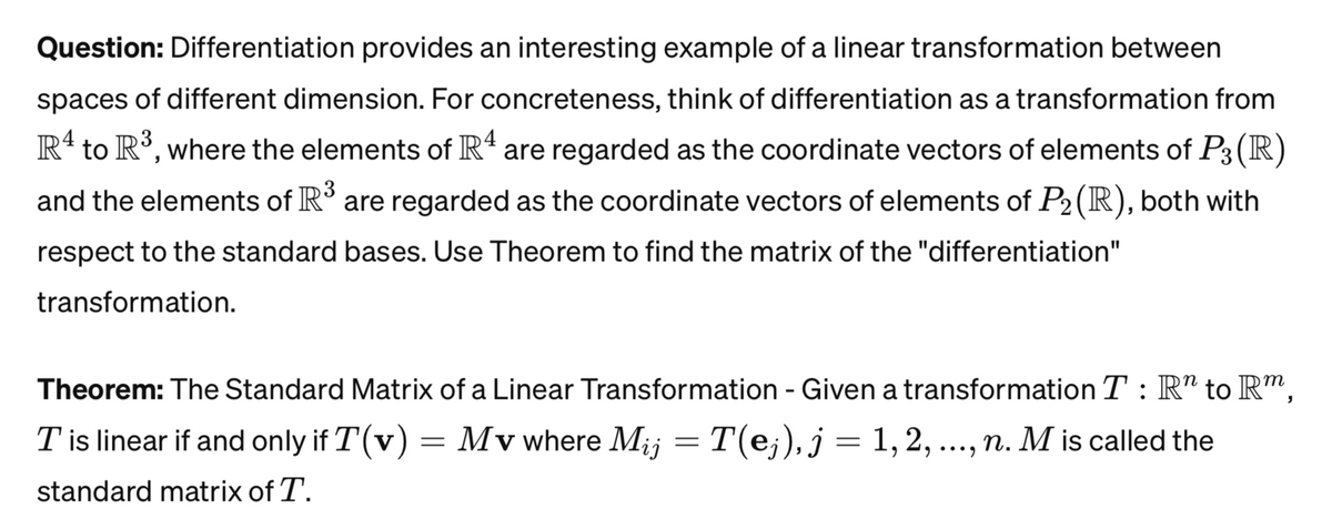 Question: Differentiation provides an interesting example of a linear transformation between
spaces of different dimension. For concreteness, think of differentiation as a transformation from
R4 to R³, where the elements of Rª are regarded as the coordinate vectors of elements of P3 (R)
and the elements of R³ are regarded as the coordinate vectors of elements of P₂ (R), both with
respect to the standard bases. Use Theorem to find the matrix of the "differentiation"
transformation.
Theorem: The Standard Matrix of a Linear Transformation - Given a transformation T: R" to Rm
T is linear if and only if T(v) Mv where Mij = T(ej), j = 1, 2, ..., n. M is called the
standard matrix of T.
=