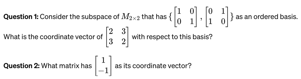 Question 1: Consider the subspace of M2x2 that has {
2 3
3 2
What is the coordinate vector of
Question 2: What matrix has
10
[16] } as an ordered basis.
4
with respect to this basis?
as its coordinate vector?