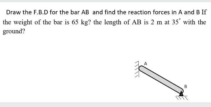 Draw the F.B.D for the bar AB and find the reaction forces in A and B If
the weight of the bar is 65 kg? the length of AB is 2 m at 35 with the
ground?
ホ
