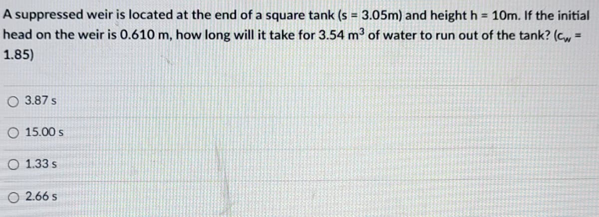 A suppressed weir is located at the end of a square tank (s = 3.05m) and height h = 10m. If the initial
head on the weir is 0.610 m, how long will it take for 3.54 m3 of water to run out of the tank? (cw
%3D
1.85)
O 3.87 s
O 15.00 s
O 1.33 s
O 2.66 s
