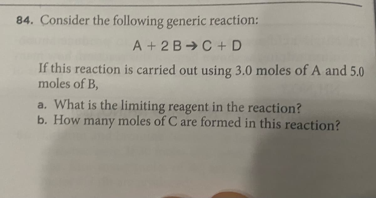 84. Consider the following generic reaction:
A + 2 B C + D
If this reaction is carried out using 3.0 moles of A and 5.0
moles of B,
a. What is the limiting reagent in the reaction?
b. How many moles of C are formed in this reaction?
