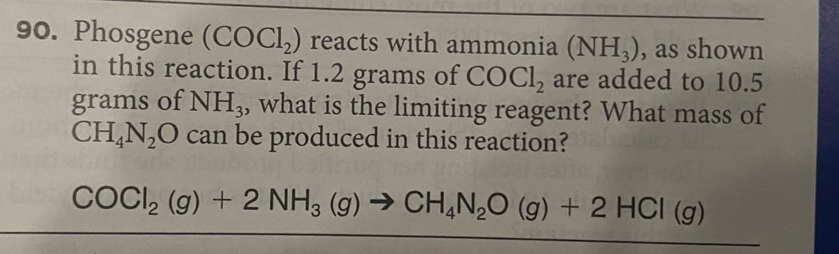 90. Phosgene (COCI,) reacts with ammonia (NH,), as shown
in this reaction. If 1.2 grams of COCI, are added to 10.5
grams of NH,, what is the limiting reagent? What mass of
CH,N,0 can be produced in this reaction?
COCI, (g) + 2 NH3 (g) → CH,N,0 (g) + 2 HCI (g)

