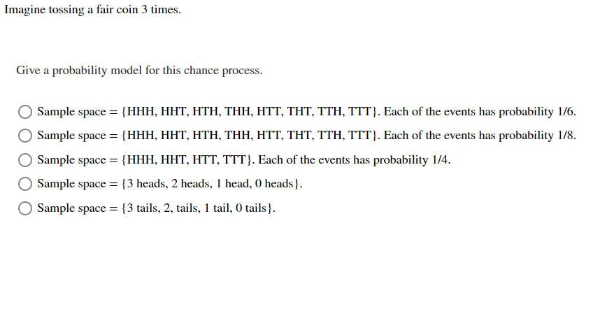 Imagine tossing a fair coin 3 times.
Give a probability model for this chance process.
Sample space = {HHH, HHT, HTH, THH, HTT, THT, TTH, TTT}. Each of the events has probability 1/6.
Sample space = {HHH, HHT, HTH, THH, HTT, THT, TTH, TTT). Each of the events has probability 1/8.
Sample space = {HHH, HHT, HTT, TTT}. Each of the events has probability 1/4.
Sample space = {3 heads, 2 heads, 1 head, 0 heads }.
Sample space = {3 tails, 2, tails, 1 tail, 0 tails).