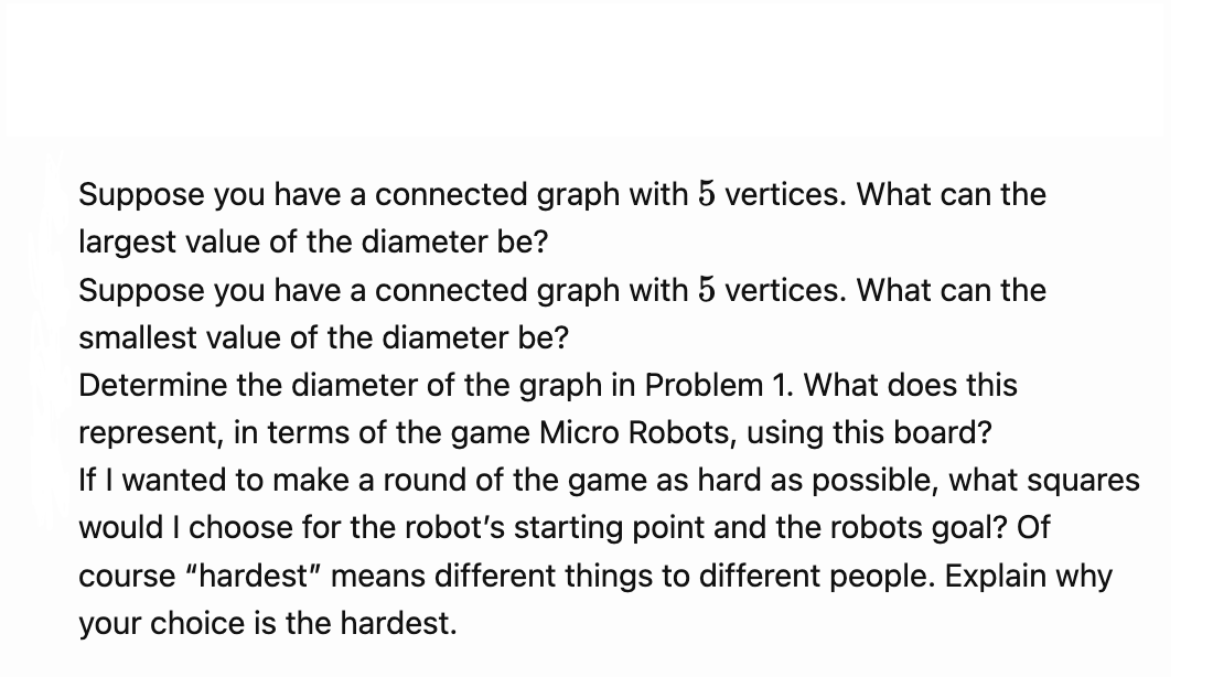 Suppose you have a connected graph with 5 vertices. What can the
largest value of the diameter be?
Suppose you have a connected graph with 5 vertices. What can the
smallest value of the diameter be?
Determine the diameter of the graph in Problem 1. What does this
represent, in terms of the game Micro Robots, using this board?
If I wanted to make a round of the game as hard as possible, what squares
would I choose for the robot's starting point and the robots goal? Of
course "hardest" means different things to different people. Explain why
your choice is the hardest.