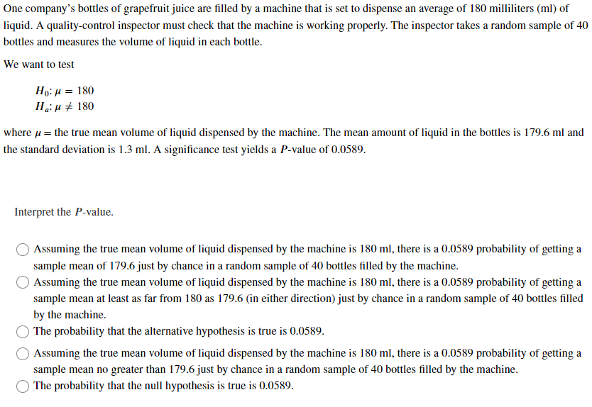 One company's bottles of grapefruit juice are filled by a machine that is set to dispense an average of 180 milliliters (ml) of
liquid. A quality-control inspector must check that the machine is working properly. The inspector takes a random sample of 40
bottles and measures the volume of liquid in each bottle.
We want to test
Hg: μ = 180
Ha: 180
where μ = the true mean volume of liquid dispensed by the machine. The mean amount of liquid in the bottles is 179.6 ml and
the standard deviation is 1.3 ml. A significance test yields a P-value of 0.0589.
Interpret the P-value.
Assuming the true mean volume of liquid dispensed by the machine is 180 ml, there is a 0.0589 probability of getting a
sample mean of 179.6 just by chance in a random sample of 40 bottles filled by the machine.
Assuming the true mean volume of liquid dispensed by the machine is 180 ml, there is a 0.0589 probability of getting a
sample mean at least as far from 180 as 179.6 (in either direction) just by chance in a random sample of 40 bottles filled
by the machine.
The probability that the alternative hypothesis is true is 0.0589.
Assuming the true mean volume of liquid dispensed by the machine is 180 ml, there is a 0.0589 probability of getting a
sample mean no greater than 179.6 just by chance in a random sample of 40 bottles filled by the machine.
The probability that the null hypothesis is true is 0.0589.