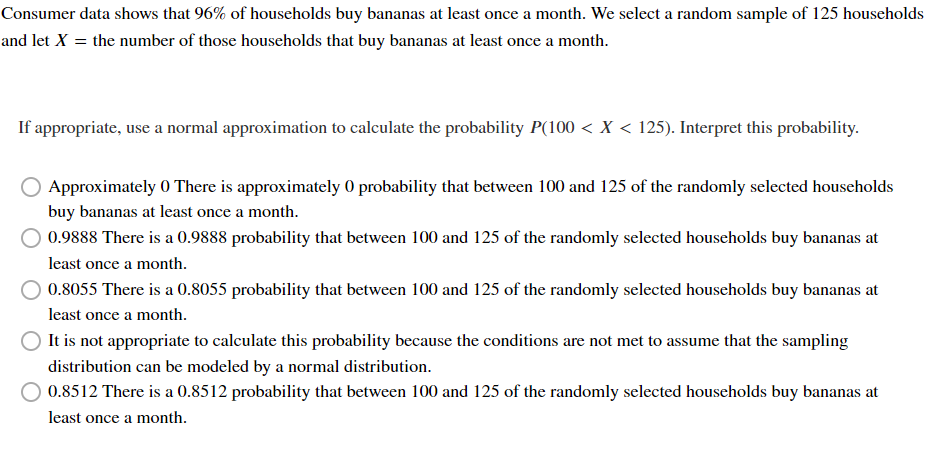 Consumer data shows that 96% of households buy bananas at least once a month. We select a random sample of 125 households
and let X = the number of those households that buy bananas at least once a month.
If appropriate, use a normal approximation to calculate the probability P(100 < X < 125). Interpret this probability.
Approximately 0 There is approximately 0 probability that between 100 and 125 of the randomly selected households
buy bananas at least once a month.
0.9888 There is a 0.9888 probability that between 100 and 125 of the randomly selected households buy bananas at
least once a month.
0.8055 There is a 0.8055 probability that between 100 and 125 of the randomly selected households buy bananas at
least once a month.
It is not appropriate to calculate this probability because the conditions are not met to assume that the sampling
distribution can be modeled by a normal distribution.
0.8512 There is a 0.8512 probability that between 100 and 125 of the randomly selected households buy bananas at
least once a month.