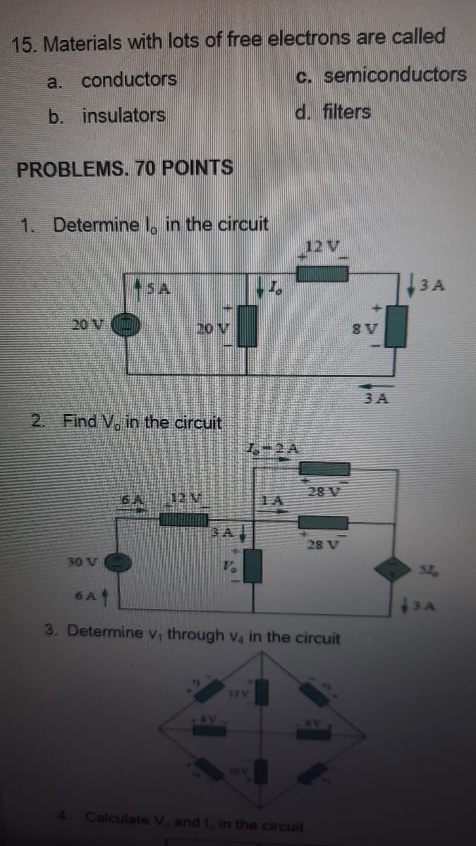 15. Materials with lots of free electrons are called
a. conductors
c. semiconductors
b. insulators
d. filters
PROBLEMS. 70 POINTS
1. Determine , in the circuit
12 V
3 A
20 V
20 V
8 V
3 A
2. Find V, in the circuit
7-2A
28 V
TA
28 V
30 V
SL.
6 A
3. Determine v, through va in the circuit
12V
41
Calculate V, and I, in the circuit

