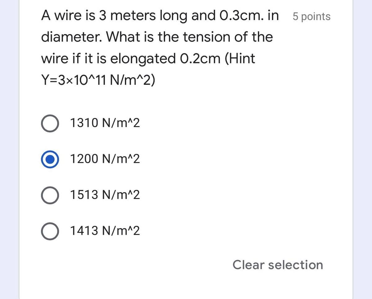 A wire is 3 meters long and 0.3cm. in
5 points
diameter. What is the tension of the
wire if it is elongated 0.2cm (Hint
Y=3x10^11 N/m^2)
O 1310 N/m^2
1200 N/m^2
1513 N/m^2
1413 N/m^2
Clear selection
