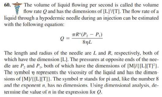 The volume of liquid flowing per second is called the volume
flow rate Q and has the dimensions of [L][T]. The flow rate of a
liquid through a hypodermic needle during an injection can be estimated
60.
with the following equation:
TR"(P2 – P,)
8nL
The length and radius of the needle are L and R, respectively, both of
which have the dimension [L]. The pressures at opposite ends of the nee-
dle are P, and P,, both of which have the dimensions of [M]/{[L][T]*}.
The symbol 7 represents the viscosity of the liquid and has the dimen-
sions of [M]/{[L][T]}. The symbol 7 stands for pi and, like the number 8
and the exponent n, has no dimensions. Using dimensional analysis, de-
lermine the value of n in the expression for Q.
