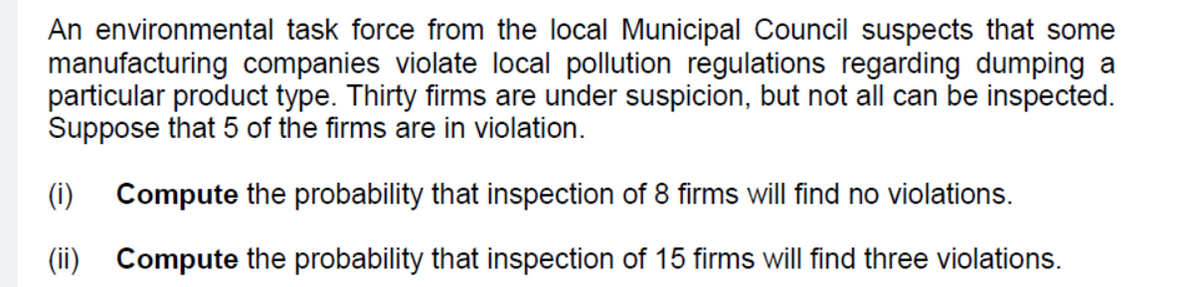 An environmental task force from the local Municipal Council suspects that some
manufacturing companies violate local pollution regulations regarding dumping a
particular product type. Thirty firms are under suspicion, but not all can be inspected.
Suppose that 5 of the firms are in violation.
(i)
Compute the probability that inspection of 8 firms will find no violations.
(ii) Compute the probability that inspection of 15 firms will find three violations.
