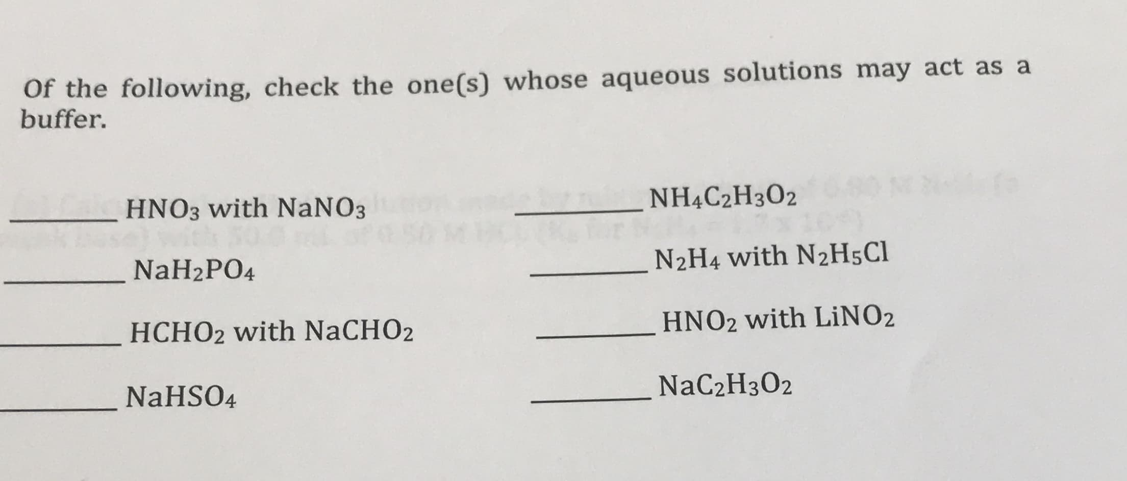Of the following, check the one(s) whose aqueous solutions may act as a
buffer.
NHẠC2H3O2
HNO3 with NaNO3
N2H4 with N2H5C1
NaH2PO4
HNO2 with LİNO2
HCHO2 with NaCHO2
NaC2H3O2
NaHSO4
