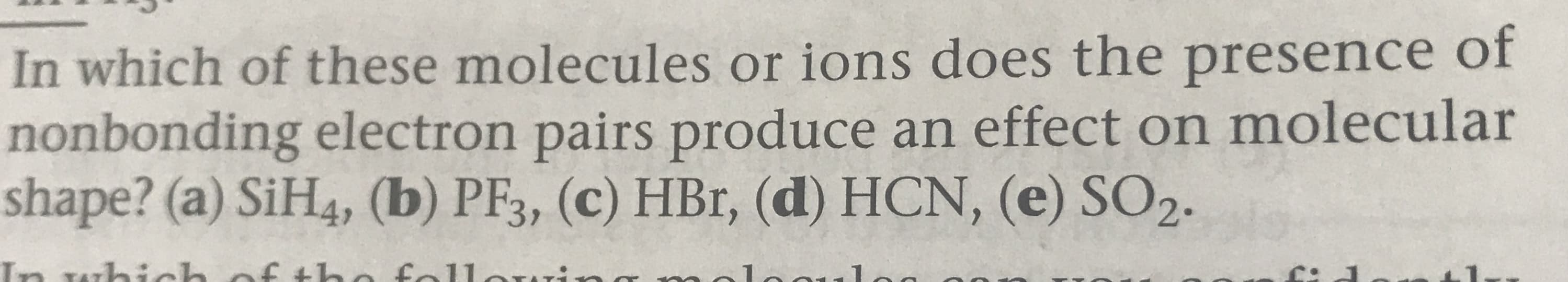 In which of these molecules or ions do es the presence of
nonbonding electron pairs produce an effect on molecular
shape? (a) SiH4, (b) PF3, (c) HBr, (d) HCN, (e) SO2.
f tho fallorr:-
