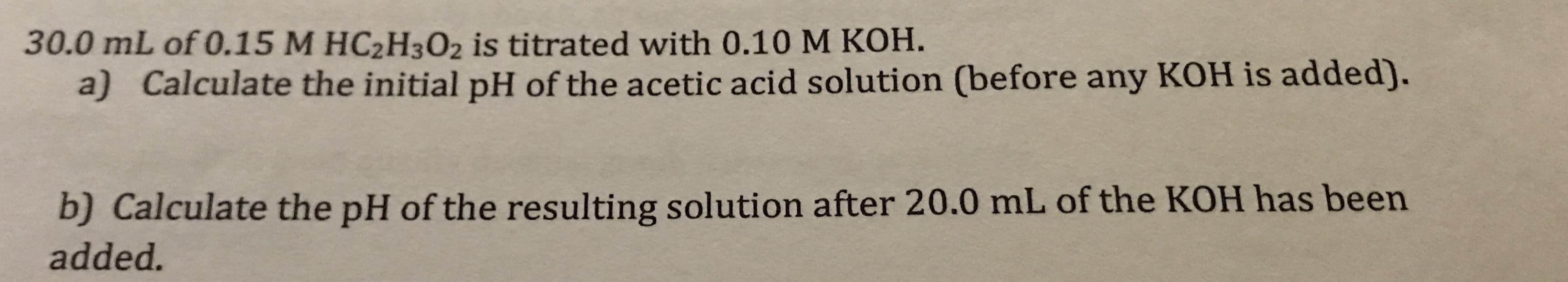 30.0 mL of 0.15 M HC2H302 is titrated with 0.10 M KOH.
a) Calculate the initial pH of the acetic acid solution (before any KOH is added).
b) Calculate the pH of the resulting solution after 20.0 mL of the KOH has been
added.
