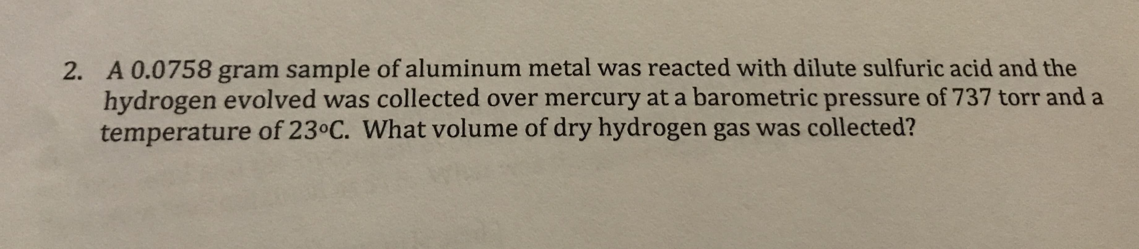 2. A 0.0758 gram sample of aluminum metal was reacted with dilute sulfuric acid and the
hydrogen evolved was collected over mercury at a barometric pressure of 737 torr and a
temperature of 230C. What volume of dry hydrogen gas was collected?
