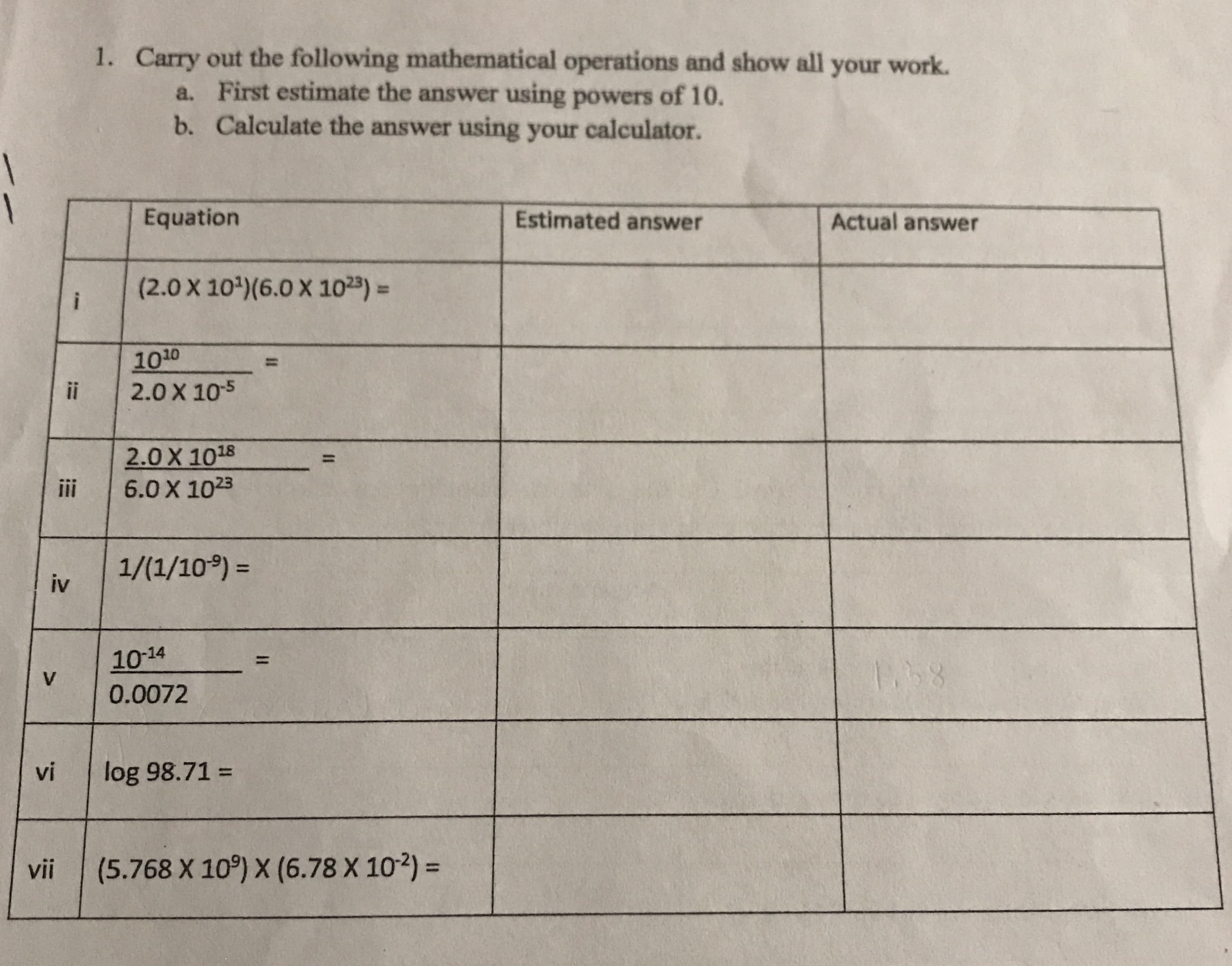 Carry out the following mathematical operations and show all your work.
a. First estimate the answer using powers of 10.
b. Calculate the answer using your calculator.
1.
1
Equation
Estimated answer
Actual answer
(2.0 X 10) (6.0 X 1023)
i
1010
2.0 X 105
1
ii
2.0 X 1018
6.0 X 1023
ii
1/(1/10)=
iv
10-14
11
1.58
V
0.0072
log 98.71=
vi
(5.768 X 10) X (6.78 X 102) =
vii
II
