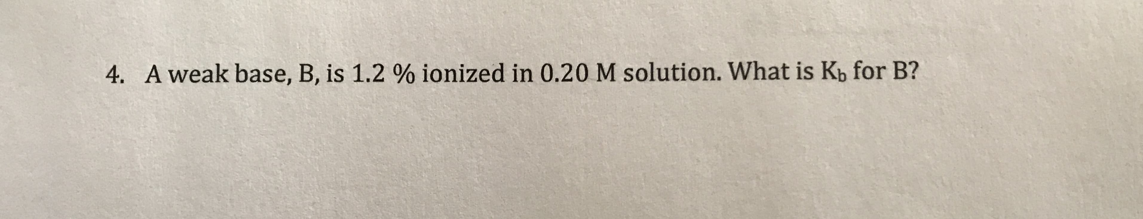 4. A weak base, B, is 1.2 % ionized in 0.20 M solution. What is Kb for B?
