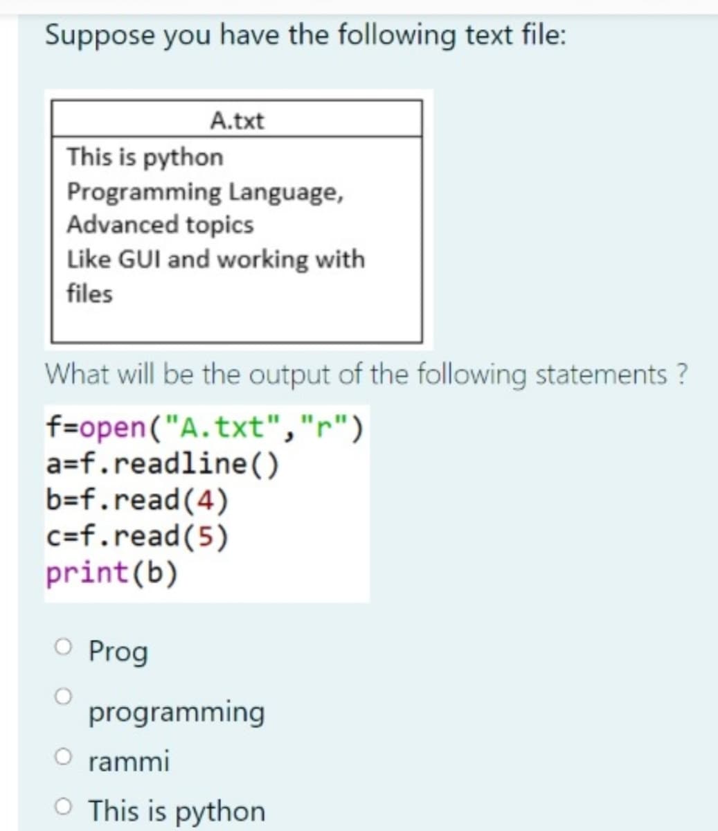 Suppose you have the following text file:
A.txt
This is python
Programming Language,
Advanced topics
Like GUI and working with
files
What will be the output of the following statements ?
f=open("A.txt","r")
a=f.readline()
b=f.read(4)
c=f.read(5)
print(b)
O Prog
programming
O rammi
O This is python

