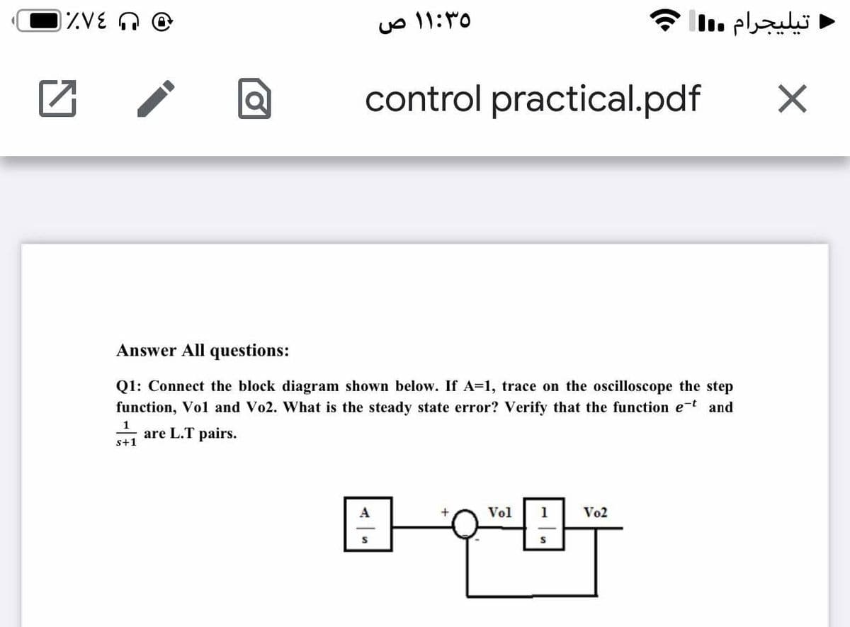 IZVE O
۱:۳۰ ۱ ص
ج
تیليجرام .l
control practical.pdf
Answer All questions:
Q1: Connect the block diagram shown below. If A=1, trace on the oscilloscope the step
function, Vol and Vo2. What is the steady state error? Verify that the function e-t and
are L.T pairs.
s+1
Vol
Vo2
