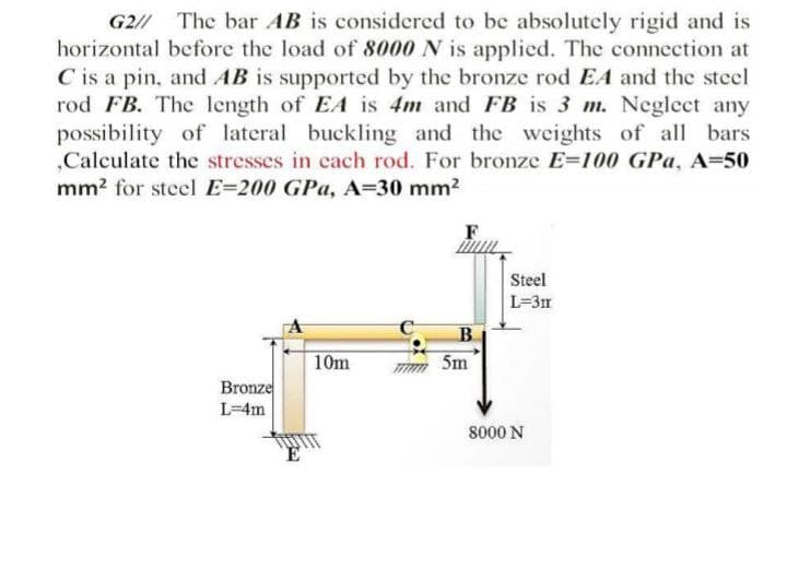 G2/ The bar AB is considered to be absolutely rigid and is
horizontal before the load of &8000 N is applied. The conneetion at
C is a pin, and AB is supported by the bronze rod EA and the steel
rod FB. The length of EA is 4m and FB is 3 m. Neglect any
possibility of lateral buckling and the weights of all bars
„Calculate the stresses in each rod. For bronze E=100 GPa, A=50
mm? for steel E=200 GPa, A=30 mm2
Steel
L=3m
10m
5m
Bronze
L=4m
8000 N
