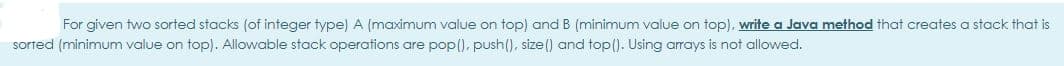 For given two sorted stacks (of integer type) A (maximum value on top) and B (minimum value on top), write a Java method that creates a stack that is
sorted (minimum value on top). Allowable stack operations are pop(), push(), size () and top(). Using arrays is not allowed.
