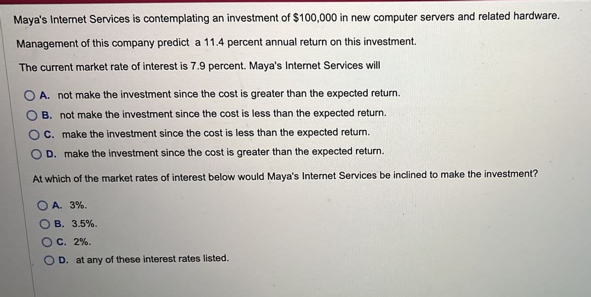 Maya's Internet Services is contemplating an investment of $100,000 in new computer servers and related hardware.
Management of this company predict a 11.4 percent annual return on this investment.
The current market rate of interest is 7.9 percent. Maya's Internet Services will
A. not make the investment since the cost is greater than the expected return.
B. not make the investment since the cost is less than the expected return.
C. make the investment since the cost is less than the expected return.
D. make the investment since the cost is greater than the expected return.
At which of the market rates of interest below would Maya's Internet Services be inclined to make the investment?
A. 3%.
B. 3.5%.
C. 2%.
D. at any of these interest rates listed.