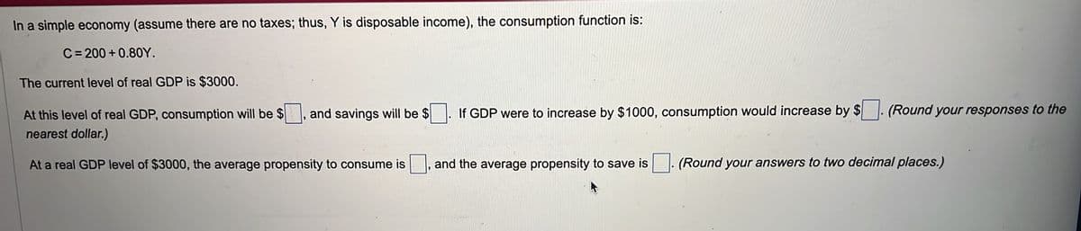 In a simple economy (assume there are no taxes; thus, Y is disposable income), the consumption function is:
C=200+0.80Y.
The current level of real GDP is $3000.
At this level of real GDP, consumption will be $
nearest dollar.)
At a real GDP level of $3000, the average propensity to consume is
and savings will be $
If GDP were to increase by $1000, consumption would increase by $. (Round your responses to the
and the average propensity to save is. (Round your answers to two decimal places.)