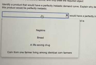 raw the required object.
Identify a product that would have a perfectly inelastic demand curve. Explain why de
this product would be perfectly inelastic.
Napkins
Bread
would have a perfectly im
nd is
A life-saving drug
Corn from one farmer living among identical corn farmers