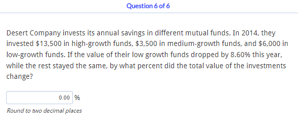 Question 6 of 6
Desert Company invests its annual savings in different mutual funds. In 2014, they
invested $13,500 in high-growth funds, $3,500 in medium-growth funds, and $6,000 in
low-growth funds. If the value of their low growth funds dropped by 8.60% this year,
while the rest stayed the same, by what percent did the total value of the investments
change?
0.00 %
Round to two decimal places