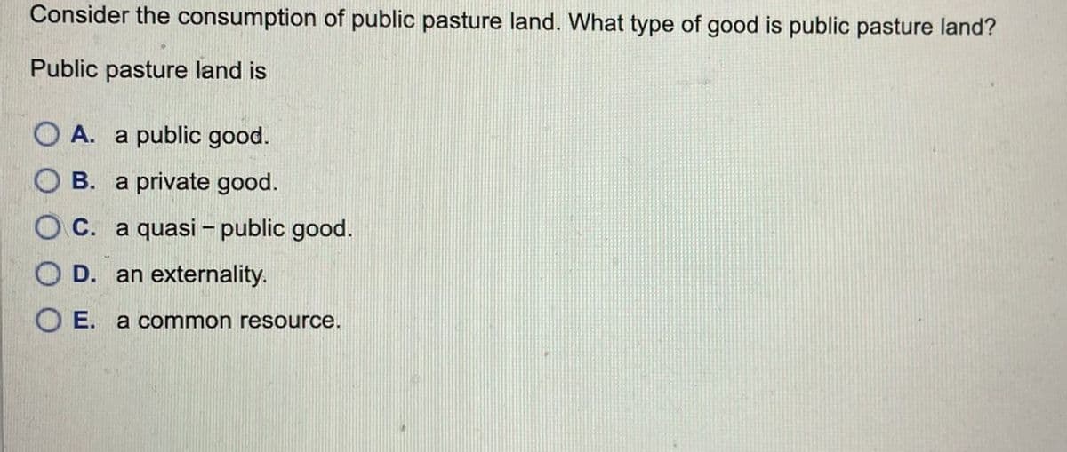 Consider the consumption of public pasture land. What type of good is public pasture land?
Public pasture land is
OA. a public good.
OB. a private good.
C. a quasi - public good.
OD. an externality.
OE. a common resource.
