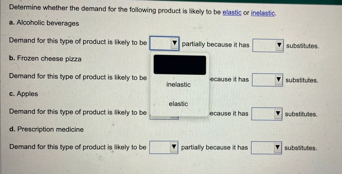Determine whether the demand for the following product is likely to be elastic or inelastic.
a. Alcoholic beverages
Demand for this type of product is likely to be
b. Frozen cheese pizza
Demand for this type of product is likely to be
c. Apples
Demand for this type of product is likely to be
d. Prescription medicine
Demand for this type of product is likely to be
partially because it has
inelastic
elastic
ecause it has
ecause it has
partially because it has
substitutes.
substitutes.
substitutes.
substitutes.