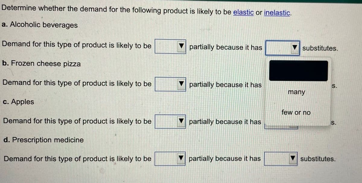 Determine whether the demand for the following product is likely to be elastic or inelastic.
a. Alcoholic beverages
Demand for this type of product is likely to be
b. Frozen cheese pizza
Demand for this type of product is likely to be
c. Apples
Demand for this type of product is likely to be
d. Prescription medicine
Demand for this type of product is likely to be
partially because it has
partially because it has
partially because it has
partially because it has
substitutes.
many
few or no
S.
S.
substitutes.