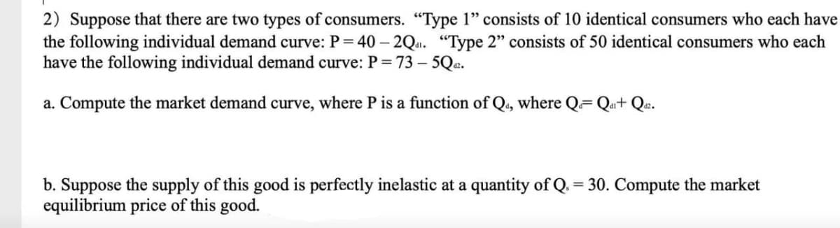 2) Suppose that there are two types of consumers. "Type 1" consists of 10 identical consumers who each have
the following individual demand curve: P=40-2Q. "Type 2" consists of 50 identical consumers who each
have the following individual demand curve: P = 73 - 5Qd².
a. Compute the market demand curve, where P is a function of Q, where Q- Qar+Qaz.
b. Suppose the supply of this good is perfectly inelastic at a quantity of Q. = 30. Compute the market
equilibrium price of this good.