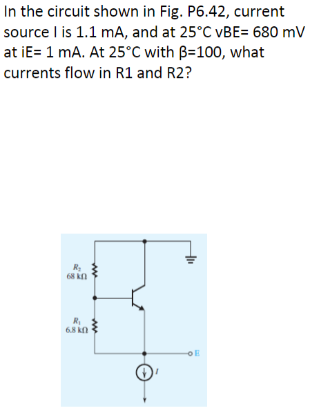 In the circuit shown in Fig. P6.42, current
source I is 1.1 mA, and at 25°C vBE= 680 mV
at iE= 1 mA. At 25°C with B=100, what
currents flow in R1 and R2?
R₂
68 ΚΩ
R₁
6.8 k
www
ww
+1₁
OE