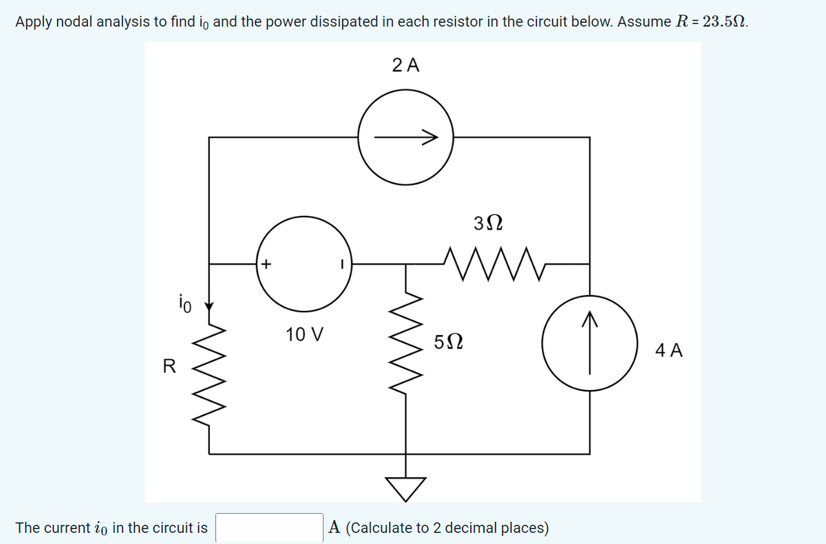 Apply nodal analysis to find i and the power dissipated in each resistor in the circuit below. Assume R = 23.5.
io
R
The current in in the circuit is
+
10 V
2 A
3Ω
www
5Ω
A (Calculate to 2 decimal places)
4 A