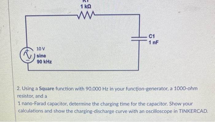 10 V
sine
90 kHz
1 kQ
C1
1 nF
2. Using a Square function with 90,000 Hz in your function-generator, a 1000-ohm
resistor, and a
1 nano-Farad capacitor, determine the charging time for the capacitor. Show your
calculations and show the charging-discharge curve with an oscilloscope in TINKERCAD.