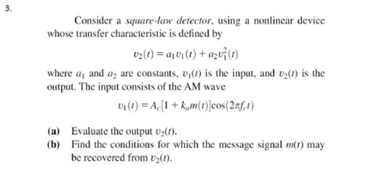 3.
Consider a square-law detector, using a nonlinear device
whose transfer characteristic is defined by
v2(1) = ajv (1) + azv(1)
where a, and az are constants, v,(1) is the input, and v2(t) is the
output. The input consists of the AM wave
vi(t) = A.[1 + kam(t)]cos(2rf.t)
(a) Evaluate the output v2(1).
(b) Find the conditions for which the message signal m(1) may
be recovered from v2(1).
