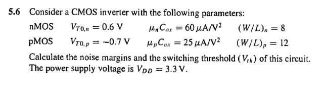 5.6 Consider a CMOS inverter with the following parameters:
μ. Co 60 μΑ/V2
μ.C25 μΑ/V?
Calculate the noise margins and the switching threshold (V,n) of this circuit.
NMOS
Vro,n = 0.6 V
(W/L), = 8
PMOS
Vro,p = -0.7 V
(W/L), = 12
The power supply voltage is VDp = 3.3 V.
