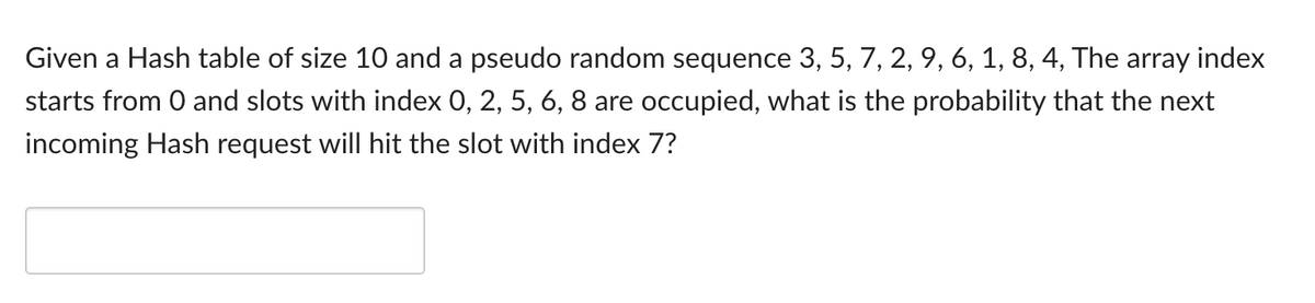 Given a Hash table of size 10 and a pseudo random sequence 3, 5, 7, 2, 9, 6, 1, 8, 4, The array index
starts from 0 and slots with index 0, 2, 5, 6, 8 are occupied, what is the probability that the next
incoming Hash request will hit the slot with index 7?
