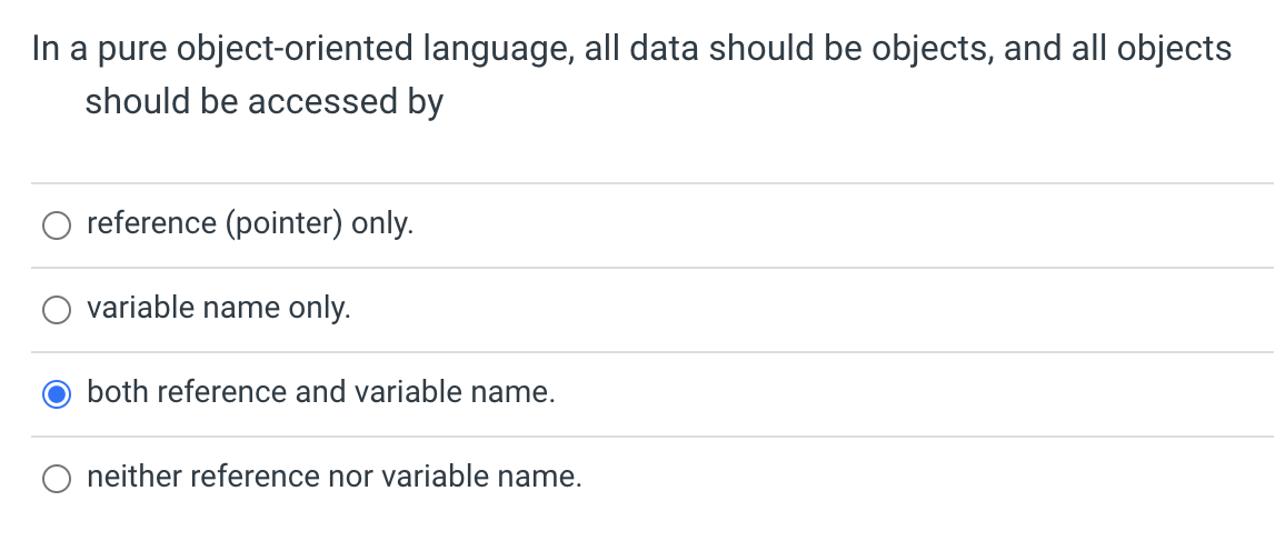 In a pure object-oriented language, all data should be objects, and all objects
should be accessed by
reference (pointer) only.
variable name only.
both reference and variable name.
neither reference nor variable name.
