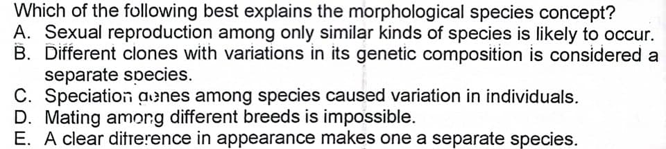 Which of the following best explains the morphological species concept?
A. Sexual reproduction among only similar kinds of species is likely to occur.
B. Different clones with variations in its genetic composition is considered a
separate species.
C. Speciation aenes among species caused variation in individuals.
D. Mating amorg different breeds is impossible.
E. A clear ditrerence in appearance makes one a separate species.
