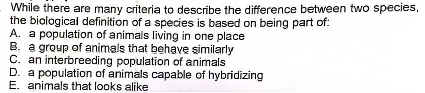 While there are many criteria to describe the difference between two species,
the biological definition of a species is based on being part of:
A. a population of animals living in one place
B. a group of animals that behave similarly
C. an interbreeding population of animals
D. a population of animals capable of hybridizing
E. animals that looks alike
