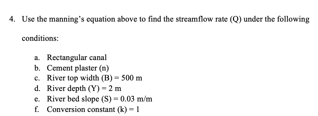 4. Use the manning's equation above to find the streamflow rate (Q) under the following
conditions:
a. Rectangular canal
b. Cement plaster (n)
c. River top width (B) = 500 m
River depth (Y) = 2 m
d.
e.
River bed slope (S) = 0.03 m/m
f. Conversion constant (k) = 1