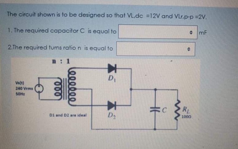The circuit shown is to be designed so that VL,dc =12V and VLr,p-p =2V.
• mF
1. The required capacitor C is equal to
2.The required turns ratio n is equal to
n : 1
D,
Vs(t)
240 Vrms
SOHI
RL
D2
1000
D1 and D2 are ideal
le00000
